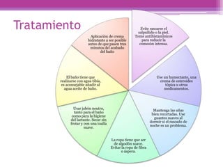 Tratamiento                                               Evite rascarse el
                                                        salpullido o la piel.
                         Aplicación de crema          Tome antihistamínicos
                        hidratante a ser posible           para reducir la
                        antes de que pasen tres          comezón intensa.
                         minutos del acabado
                               del baño




           El baño tiene que                                         Use un humectante, una
       realizarse con agua tibia,                                      crema de esteroides
        es aconsejable añadir al                                          tópica u otros
          agua aceite de baño.                                           medicamentos.




               Usar jabón neutro,
                                                                   Mantenga las uñas
               tanto para el baño
                                                                  bien recortadas. Use
              como para la higiene
                                                                   guantes suaves al
             del lactante. Secar sin
                                                                 dormir si el rascado de
             frotar y con una toalla
                                                                 noche es un problema.
                      suave.


                                       La ropa tiene que ser
                                        de algodón suave.
                                       Evitar la ropa de fibra
                                              o áspera.
 