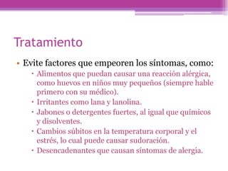 Tratamiento
• Evite factores que empeoren los síntomas, como:
    Alimentos que puedan causar una reacción alérgica,
     como huevos en niños muy pequeños (siempre hable
     primero con su médico).
    Irritantes como lana y lanolina.
    Jabones o detergentes fuertes, al igual que químicos
     y disolventes.
    Cambios súbitos en la temperatura corporal y el
     estrés, lo cual puede causar sudoración.
    Desencadenantes que causan síntomas de alergia.
 