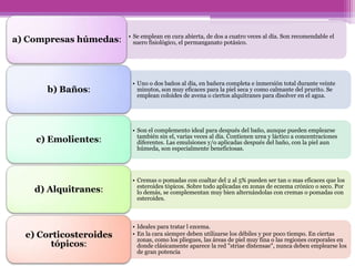 • Se emplean en cura abierta, de dos a cuatro veces al día. Son recomendable el
a) Compresas húmedas:     suero fisiológico, el permanganato potásico.




                         • Uno o dos baños al día, en bañera completa e inmersión total durante veinte
      b) Baños:            minutos, son muy eficaces para la piel seca y como calmante del prurito. Se
                           emplean coloides de avena o ciertos alquitranes para disolver en el agua.




                         • Son el complemento ideal para después del baño, aunque pueden emplearse
                           también sin el, varias veces al día. Contienen urea y láctico a concentraciones
    c) Emolientes:         diferentes. Las emulsiones y/o aplicadas después del baño, con la piel aun
                           húmeda, son especialmente beneficiosas.




                         • Cremas o pomadas con coaltar del 2 al 5% pueden ser tan o mas eficaces que los
                           esteroides tópicos. Sobre todo aplicadas en zonas de eczema crónico o seco. Por
    d) Alquitranes:        lo demás, se complementan muy bien alternándolas con cremas o pomadas con
                           esteroides.



                         • Ideales para tratar l ezcema.
  e) Corticosteroides    • En la cara siempre deben utilizarse los débiles y por poco tiempo. En ciertas
                           zonas, como los pliegues, las áreas de piel muy fina o las regiones corporales en
        tópicos:           donde clásicamente aparece la red "striae distensae", nunca deben emplearse los
                           de gran potencia
 