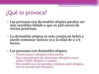 ¿Qué lo provoca?
• Las personas con dermatitis atópica pueden ser
  más sensibles debido a que su piel carece de
  ciertas proteínas.

• La dermatitis atópica es más común en bebés y
  puede comenzar incluso ya a la edad de 2 a 6
  meses.

• Las personas con dermatitis atópica:
     Tienen asma o alergias estacionales.
     Hay antecedentes de afecciones alérgicas como
      asma, rinitis alérgica o eccema.
     Dan positivo en las pruebas cutáneas para alergias,
      (no es causada por alergias).
 