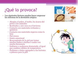 ¿Qué lo provoca?
• Los siguientes factores pueden hacer empeorar
  los síntomas de la dermatitis atópica:

      Alergias al polen, el moho, los ácaros del
       polvo o los animales
      Resfriados y aire seco en el invierno
      Contacto con materiales irritantes y
       químicos
      Contacto con materiales ásperos como la
       lana
      Piel reseca
      Estrés emocional
      Resecamiento de la piel por tomar
       muchos baños o duchas o nadar con
       mucha frecuencia
      Enfriarse o acalorarse demasiado, al igual
       que cambios súbitos de temperatura
      Perfumes o tintes agregados a las lociones
       o jabones para la piel
 