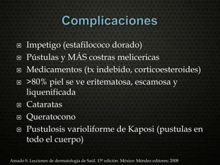  Impetigo (estafilococo dorado)
 Pústulas y MÁS costras melicericas
 Medicamentos (tx indebido, corticoesteroides)
 >80% piel se ve eritematosa, escamosa y
liquenificada
 Cataratas
 Queratocono
 Pustulosis varioliforme de Kaposi (pustulas en
todo el cuerpo)
Amado S. Lecciones de dermatología de Saúl. 15ª edición. México: Méndez editores; 2008
 