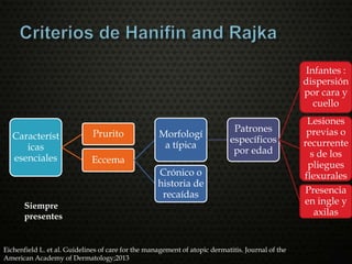 Característ
icas
esenciales
Prurito
Eccema
Morfologí
a típica
Patrones
específicos
por edad
Infantes :
dispersión
por cara y
cuello
Lesiones
previas o
recurrente
s de los
pliegues
flexurales
Presencia
en ingle y
axilas
Crónico o
historia de
recaídas
Siempre
presentes
Eichenfield L. et al. Guidelines of care for the management of atopic dermatitis. Journal of the
American Academy of Dermatology;2013
 