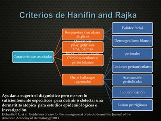 Características asociadas
Respuestas vasculares
atipicas
Palidéz facial
Dermografismo blancoQueratosis
pilar, pitiriasis
alba, palmas
hiperlineales, ictiosis
Cambios oculares o
periorbitarios
Otros hallazgos
regionales
periorales
Lesiones periauriculares
Acentuación
perifolicular
Liquenificación
Lesión pruriginosa
Ayudan a sugerir el diagnóstico pero no son lo
suficientemente especificos para definir o detectar una
dermatitits atópica para estudios epidemiológicos e
investigación.
Eichenfield L. et al. Guidelines of care for the management of atopic dermatitis. Journal of the
American Academy of Dermatology;2013
 
