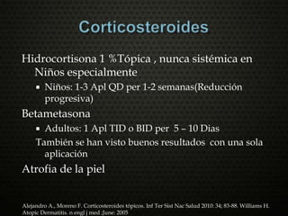 Hidrocortisona 1 %Tópica , nunca sistémica en
Niños especialmente
 Niños: 1-3 Apl QD per 1-2 semanas(Reducción
progresiva)
Betametasona
 Adultos: 1 Apl TID o BID per 5 – 10 Dias
También se han visto buenos resultados con una sola
aplicación
Atrofia de la piel
Alejandro A., Moreno F. Corticosteroides tópicos. Inf Ter Sist Nac Salud 2010: 34; 83-88. Williams H.
Atopic Dermatitis. n engl j med ;June: 2005
 