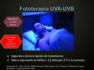  Segunda o tercera opción de tratamiento
 Sóla o adyuvante en Niños > 12 años por 2-3 a la semana
Sorgerman D. Topic Eczema. JAMA;February: 2014 Volume 311, Number 6. Williams H. Atopic
Dermatitis. n engl j med;June: 2005
Beneficio
a corto
plazo
Quemaduras,
comezón,
cáncer
(exposición a
largo plazo)
 