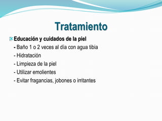 Tratamiento 
Educación y cuidados de la piel 
- Baño 1 o 2 veces al día con agua tibia 
- Hidratación 
- Limpieza de la piel 
- Utilizar emolientes 
- Evitar fragancias, jobones o irritantes 
 