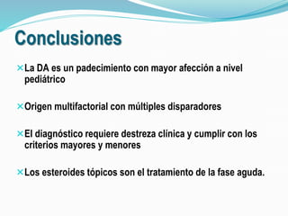Conclusiones 
La DA es un padecimiento con mayor afección a nivel 
pediátrico 
Origen multifactorial con múltiples disparadores 
El diagnóstico requiere destreza clínica y cumplir con los 
criterios mayores y menores 
Los esteroides tópicos son el tratamiento de la fase aguda. 
 