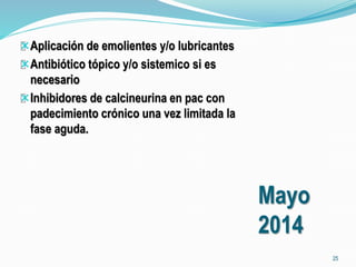 Mayo 
2014 
Aplicación de emolientes y/o lubricantes 
Antibiótico tópico y/o sistemico si es 
necesario 
Inhibidores de calcineurina en pac con 
padecimiento crónico una vez limitada la 
fase aguda. 
25 
 