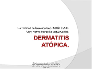 Universidad de Quintana Roo. IMSS HGZ #3.
Univ. Norma Margarita Matuz Carrillo.
Diagnóstico y Manejo de la Dermatitis Atópica
desde el nacimiento hasta los 16 años de edad en
el Primer Nivel deAtención, México: Secretaría de
Salud, 2009
 