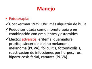 Manejo
• Fototerapia:
Goeckerman 1925: UVB más alquitrán de hulla
Puede ser usada como monoterapia o en
combinación con emolientes y esteroides
Efectos adversos: eritema, quemadura,
prurito, cáncer de piel no melanoma,
melanoma (PUVA), foliculitis, fotoonicolisis,
reactivación de infecciones por herpesvirus,
hipertricosis facial, catarata (PUVA)
 
