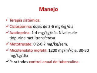 Manejo
• Terapia sistémica:
Ciclosporina: dosis de 3-6 mg/kg/día
Azatioprina: 1-4 mg/kg/día. Niveles de
tiopurina metiltransferasa
Metotrexate: 0.2-0.7 mg/kg/sem.
Micofenolato mofetil: 1200 mg/m²/dia, 30-50
mg/kg/día
Para todos control anual de tuberculina
 