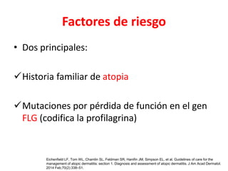 Factores de riesgo
• Dos principales:
Historia familiar de atopia
Mutaciones por pérdida de función en el gen
FLG (codifica la profilagrina)
Eichenfield LF, Tom WL, Chamlin SL, Feldman SR, Hanifin JM, Simpson EL, et al. Guidelines of care for the
management of atopic dermatitis: section 1. Diagnosis and assessment of atopic dermatitis. J Am Acad Dermatol.
2014 Feb;70(2):338–51.
 