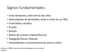 Signos fundamentales
• Inicio temprano, antes de los dos años.
• Antecedentes de dermatitis, asma o rinitis en un 70%.
• Cronicidad y recidiva.
• Prurito.
• Xerosis.
• Brotes de eczema y liquenificacion.
• Topografía facial y flexural.
• Antecedentes o concomitancia de asma o rinitis.
Amado, S. (2008). Lecciones de dermatologia de saul. mexico:
mendez
 