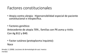 Factores constitucionales
• Atopia contra alergia: Hipersensibilidad especial de paciente
constitucional e inespecífica.
• Factores genético:
Antecedente de atopia 70% , familias con PX asma y rinitis
Con Ag B12 y B40.
• Factor cutáneo (protoplasma inquieto):
Nace
Amado, S. (2008). Lecciones de dermatologia de saul. mexico:
mendez
 