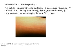 • Desequilibrio neurovegetativo :
Piel pálida + vasoconstricción sostenida, ↓ reacción a histamina, ↑
reacción a Ach (blanqueamiento ) , dermografismo blanco , ↓
temperatura , respuesta capilar lenta al frio o calor.
Amado, S. (2008). Lecciones de dermatologia de saul. mexico:
mendez
 