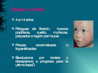 Escolar o infantil 4 a 14 años Pliegues de flexión,  huecos poplíteos, cuello, muñecas, parpados o región peri bucal. Placas eccematosas o liquenificadas “ evoluciona por brotes y desaparece o progresa para la ultima fase” 