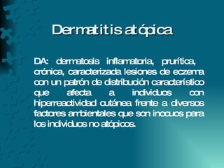 Dermatitis atópica DA: dermatosis inflamatoria, prurítica,  crónica, caracterizada lesiones de eczema con un patrón de distribución característico que afecta a individuos con hiperreactividad cutánea frente a diversos factores ambientales que son inocuos para los individuos no atópicos.  