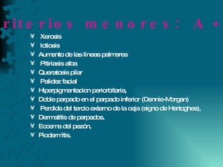 Xerosis Ictiosis Aumento de las líneas palmares Pitiriasis alba Queratosis pilar Palidez facial Hiperpigmentacion periorbitaria,  Doble parpado en el parpado inferior (Dennie-Morgan) Perdida del tercio externo de la ceja (signo de Hertoghes), Dermatitis de parpados,  Eccema del pezón, Piodermitis.  C) Criterios menores:  A + 3 o + 
