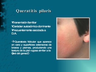 Queratitis pilaris  Transmisión familiar Carácter autosómico dominante Frecuentemente asociada a D.A.  Queratosis folicular que aparece en cara y superficies extensoras de brazos y piernas, produciendo una textura de la piel rugosa similar a la  “piel del ganso” 