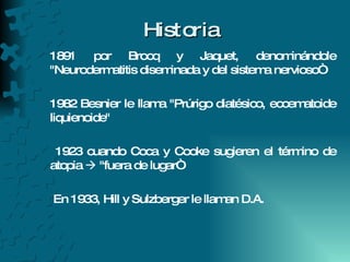 Historia 1891 por Brocq y Jaquet, denominándole "Neurodermatitis diseminada y del sistema nervioso“ 1982 Besnier le llama "Prúrigo diatésico, eccematoide liquienoide"  1923 cuando Coca y Cooke sugieren el término de atopia    "fuera de lugar“ En 1933, Hill y Sulzberger le llaman D.A. 