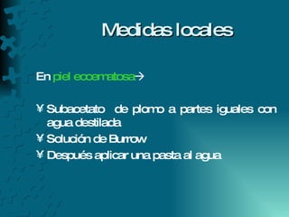 Medidas locales En  piel eccematosa    Subacetato  de plomo a partes iguales con agua destilada  Solución de Burrow  Después aplicar una pasta al agua 