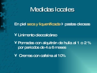 Medidas locales En piel  seca y liquenificada   pastas oleosas Linimento oleocalcáreo Pomadas con alquitrán de hulla al 1 o 2 % por periodos de 4 a 6 meses Cremas con cafeína al 10% 