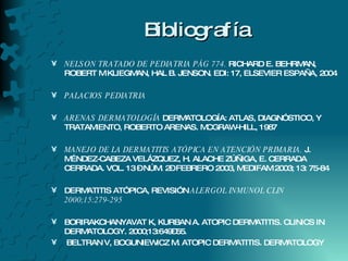Bibliografía NELSON TRATADO DE PEDIATRIA PÁG 774.  RICHARD E. BEHRMAN, ROBERT M KLIEGMAN, HAL B. JENSON. EDI: 17, ELSEVIER ESPAÑA, 2004 PALACIOS PEDIATRIA ARENAS DERMATOLOGÍA  DERMATOLOGÍA: ATLAS, DIAGNÓSTICO, Y TRATAMIENTO, ROBERTO ARENAS. MCGRAW-HILL, 1987 MANEJO DE LA DERMATITIS ATÓPICA EN ATENCIÓN PRIMARIA.  J. MÉNDEZ-CABEZA VELÁZQUEZ, H. ALACHE ZÚÑIGA, E. CERRADA CERRADA. VOL. 13 – NÚM. 2– FEBRERO 2003, MEDIFAM 2003; 13: 75-84 DERMATITIS ATÓPICA, REVISIÓN  ALERGOL INMUNOL CLIN 2000;15:279-295 BORIRAKCHANYAVAT K, KURBAN A. ATOPIC DERMATITIS. CLINICS IN DERMATOLOGY. 2000;13:649–55. BELTRAN V, BOGUNIEWICZ M. ATOPIC DERMATITIS. DERMATOLOGY 