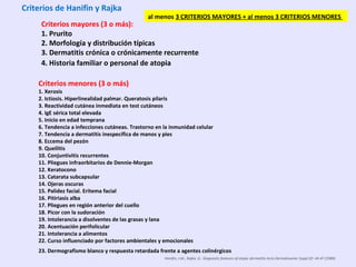 Criterios mayores (3 o más):
1. Prurito
2. Morfología y distribución típicas
3. Dermatitis crónica o crónicamente recurrente
4. Historia familiar o personal de atopia
Criterios menores (3 o más)
1. Xerosis
2. Ictiosis. Hiperlinealidad palmar. Queratosis pilaris
3. Reactividad cutánea inmediata en test cutáneos
4. IgE sérica total elevada
5. Inicio en edad temprana
6. Tendencia a infecciones cutáneas. Trastorno en la inmunidad celular
7. Tendencia a dermatitis inespecífica de manos y pies
8. Eccema del pezón
9. Queilitis
10. Conjuntivitis recurrentes
11. Pliegues infraorbitarios de Dennie-Morgan
12. Keratocono
13. Catarata subcapsular
14. Ojeras oscuras
15. Palidez facial. Eritema facial
16. Pitiriasis alba
17. Pliegues en región anterior del cuello
18. Picor con la sudoración
19. Intolerancia a disolventes de las grasas y lana
20. Acentuación perifolicular
21. Intolerancia a alimentos
22. Curso influenciado por factores ambientales y emocionales
23. Dermografismo blanco y respuesta retardada frente a agentes colinérgicos
al menos 3 CRITERIOS MAYORES + al menos 3 CRITERIOS MENORES
Hanifin, J.M.; Rajka, G.: Diagnostic features of atopic dermatitis Acta Dermatovener Suppl.92: 44-47 (1980)
Criterios de Hanifin y Rajka
 