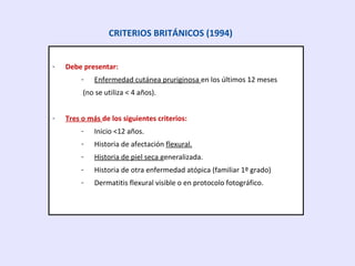 - Debe presentar:
- Enfermedad cutánea pruriginosa en los últimos 12 meses
(no se utiliza < 4 años).
- Tres o más de los siguientes criterios:
- Inicio <12 años.
- Historia de afectación flexural.
- Historia de piel seca generalizada.
- Historia de otra enfermedad atópica (familiar 1º grado)
- Dermatitis flexural visible o en protocolo fotográfico.
CRITERIOS BRITÁNICOS (1994)
 