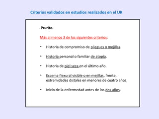 - Prurito.
Más al menos 3 de los siguientes criterios:
• Historia de compromiso de pliegues o mejillas.
• Historia personal o familiar de atopía.
• Historia de piel seca en el último año.
• Eccema flexural visible o en mejillas, frente,
extremidades distales en menores de cuatro años.
• Inicio de la enfermedad antes de los dos años.
Criterios validados en estudios realizados en el UK
 