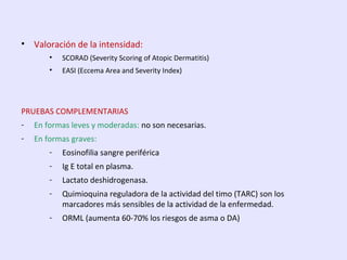• Valoración de la intensidad:
• SCORAD (Severity Scoring of Atopic Dermatitis)
• EASI (Eccema Area and Severity Index)
PRUEBAS COMPLEMENTARIAS
- En formas leves y moderadas: no son necesarias.
- En formas graves:
- Eosinofilia sangre periférica
- Ig E total en plasma.
- Lactato deshidrogenasa.
- Quimioquina reguladora de la actividad del timo (TARC) son los
marcadores más sensibles de la actividad de la enfermedad.
- ORML (aumenta 60-70% los riesgos de asma o DA)
 