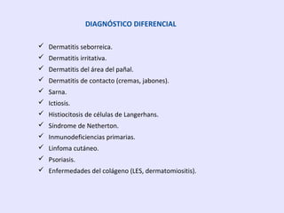DIAGNÓSTICO DIFERENCIAL
 Dermatitis seborreica.
 Dermatitis irritativa.
 Dermatitis del área del pañal.
 Dermatitis de contacto (cremas, jabones).
 Sarna.
 Ictiosis.
 Histiocitosis de células de Langerhans.
 Síndrome de Netherton.
 Inmunodeficiencias primarias.
 Linfoma cutáneo.
 Psoriasis.
 Enfermedades del colágeno (LES, dermatomiositis).
 