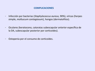 COMPLICACIONES
- Infección por bacterias (Staphylococcus aureus, 90%), víricas (herpes
simple, molluscum contagiosum), hongos (dermatofitos).
- Oculares (keratocono, cataratas subescapular anterior específica de
la DA, subescapular posterior por corticoides).
- Ostopenia por el consumo de corticoides.
 