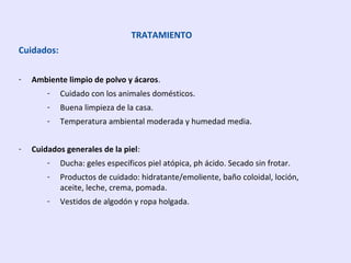 TRATAMIENTO
Cuidados:
- Ambiente limpio de polvo y ácaros.
- Cuidado con los animales domésticos.
- Buena limpieza de la casa.
- Temperatura ambiental moderada y humedad media.
- Cuidados generales de la piel:
- Ducha: geles específicos piel atópica, ph ácido. Secado sin frotar.
- Productos de cuidado: hidratante/emoliente, baño coloidal, loción,
aceite, leche, crema, pomada.
- Vestidos de algodón y ropa holgada.
 