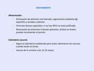TRATAMIENTO
- Alimentación:
- Eliminación de alimento mal tolerado, seguimiento mediante IgE
específica y pruebas cutáneas.
- Fórmulas lácteas especiales: si no hay APLV no está justificado.
- Eliminación de alimentos irritantes (picantes, ácidos) en brotes
pueden incrementar el prurito.
- Calendario vacunal.
- Seguir el calendario establecido pero evitar administrar las vacunas
cuando existe un brote.
- Vacuna de la varicela a los 12-15 meses.
 
