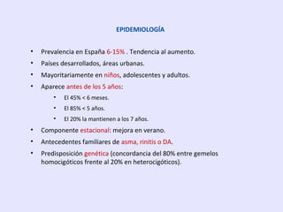 EPIDEMIOLOGÍA
• Prevalencia en España 6-15% . Tendencia al aumento.
• Países desarrollados, áreas urbanas.
• Mayoritariamente en niños, adolescentes y adultos.
• Aparece antes de los 5 años:
• El 45% < 6 meses.
• El 85% < 5 años.
• El 20% la mantienen a los 7 años.
• Componente estacional: mejora en verano.
• Antecedentes familiares de asma, rinitis o DA.
• Predisposición genética (concordancia del 80% entre gemelos
homocigóticos frente al 20% en heterocigóticos).
 