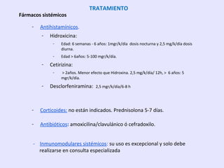 - Antihistamínicos.
- Hidroxicina:
- Edad: 6 semanas - 6 años: 1mgr/k/día dosis nocturna y 2,5 mg/k/día dosis
diurna.
- Edad > 6años: 5-100 mgr/k/día.
- Cetirizina:
- > 2años. Menor efecto que Hidroxina. 2,5 mg/k/día/ 12h, > 6 años: 5
mgr/k/día.
- Desclorfeniramina: 2,5 mgr/k/día/6-8 h
- Corticoides: no están indicados. Prednisolona 5-7 días.
- Antibióticos: amoxicilina/clavulánico ó cefradoxilo.
- Inmunomodulares sistémicos: su uso es excepcional y solo debe
realizarse en consulta especializada
TRATAMIENTO
Fármacos sistémicos
 