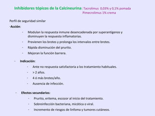 Perfil de seguridad similar
-Acción:
- Modulan la respuesta inmune desencadenada por superantígenos y
disminuyen la respuesta inflamatorias.
- Previenen los brotes y prolonga los intervalos entre brotes.
- Rápida disminución del prurito.
- Mejoran la función barrera.
- Indicación:
- Ante no respuesta satisfactoria a los tratamiento habituales.
- > 2 años.
- 4 ó más brotes/año.
- Ausencia de infección.
- Efectos secundarios:
- Prurito, eritema, escozor al inicio del tratamiento.
- Sobreinfección bacteriana, micótica o viral.
- Incremento de riesgos de linfoma y tumores cutáneos.
Inhibidores tópicos de la Calcineurina: Tacrolimus 0,03% y 0,1% pomada
Pimecrolimus 1% crema
 