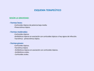 ESQUEMA TERAPEÚTICO
SEGÚN LA GRAVEDAD:
- Formas leves:
-Corticoides tópicos de potencia baja-media.
-Pimecrolimus tópico.
- Formas moderadas:
-Corticoides tópicos.
-Antibióticos tópicos en asociación con corticoides tópicos si hay signos de infección.
-Tacrolimus - pimecrolimus tópico.
- Formas graves:
-Corticoides tópicos.
-Tacrolimus tópico
- Antibióticos tópicos en asociación con corticoides tópicos.
- Antibióticos orales.
- Corticoides orales.
 