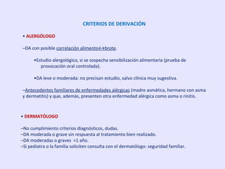 CRITERIOS DE DERIVACIÓN
• ALERGÓLOGO
–DA con posible correlación alimento↔brote.
•Estudio alergológico, si se sospecha sensibilización alimentaria (prueba de
provocación oral controlada).
•DA leve o moderada: no precisan estudio, salvo clínica muy sugestiva.
–Antecedentes familiares de enfermedades alérgicas (madre asmática, hermano con asma
y dermatitis) y que, además, presenten otra enfermedad alérgica como asma o rinitis.
• DERMATÓLOGO
–No cumplimiento criterios diagnósticos, dudas.
–DA moderada o grave sin respuesta al tratamiento bien realizado.
–DA moderadas o graves <1 año.
–Si pediatra o la familia soliciten consulta con el dermatólogo: seguridad familiar.
 