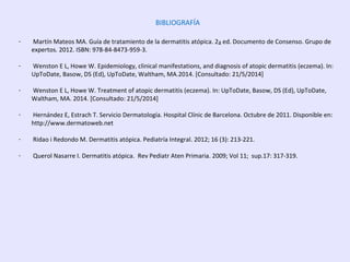 BIBLIOGRAFÍA
- Martín Mateos MA. Guía de tratamiento de la dermatitis atópica. 2a ed. Documento de Consenso. Grupo de
expertos. 2012. ISBN: 978-84-8473-959-3.
- Wenston E L, Howe W. Epidemiology, clinical manifestations, and diagnosis of atopic dermatitis (eczema). In:
UpToDate, Basow, DS (Ed), UpToDate, Waltham, MA.2014. [Consultado: 21/5/2014]
- Wenston E L, Howe W. Treatment of atopic dermatitis (eczema). In: UpToDate, Basow, DS (Ed), UpToDate,
Waltham, MA. 2014. [Consultado: 21/5/2014]
- Hernández E, Estrach T. Servicio Dermatología. Hospital Clínic de Barcelona. Octubre de 2011. Disponible en:
http://www.dermatoweb.net
- Ridao i Redondo M. Dermatitis atópica. Pediatría Integral. 2012; 16 (3): 213-221.
- Querol Nasarre I. Dermatitis atópica. Rev Pediatr Aten Primaria. 2009; Vol 11; sup.17: 317-319.
 