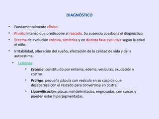 DIAGNÓSTICO
• Fundamentalmente clínico.
• Prurito intenso que predispone al rascado. Su ausencia cuestiona el diagnóstico.
• Eccema de evolución crónica, simétrica y en distinta fase evolutiva según la edad
el niño.
• Irritabilidad, alteración del sueño, afectación de la calidad de vida y de la
autoestima.
• Lesiones:
• Eccema: constituido por eritema, edema, vesículas, exudación y
costras.
• Prúrigo: pequeña pápula con vesícula en su cúspide que
desaparece con el rascado para convertirse en costra.
• Liquenificación: placas mal delimitadas, engrosadas, con surcos y
pueden estar hiperpigmentadas.
 