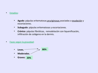 • Estadíos:
• Agudo: pápulas eritematosas pruriginosas asociadas a exudación y
escoriaciones.
• Subagudo: pápulas eritematosas y escoriaciones.
• Crónico: pápulas fibróticas, remodelación con liquenificación,
infiltración de colágeno en la dermis.
• Fases según la gravedad:
• Leves.
• Moderadas.
• Graves:
79%80%
20%
 