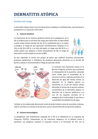 DERMATITIS ATÓPICA
Factores de riesgo
La dermatitis atópica tiene una serie de procesos complejos y multifactoriales, que favorecen y
predisponen a su aparición; entre ellos:
I) Factores Genéticos
La importancia de los factores genéticos dentro de la patogénesis de la
DA se evidencia por el aumento del riesgo para desarrollar la enfermedad
cuando existe historia familiar de DA. Se ha establecido que si la madre
es alérgica, el riesgo de que aparezcan manifestaciones alérgicas en el
niño es del 30 al 40 %; si se trata del padre, el riesgo será del 30 % y si
ambos padres son alérgicos o tienen antecedentes de DA, el riesgo de
desarrollar la enfermedad es cercano al 80%.
Se han reportado al menos tres grupos de genes que codifican proteínas estructurales,
proteasas epidérmicas e inhibidores de proteasas generando alteración en la función de
barrera cutánea e incrementando el riesgo de aparición de DA.
La mutación más importante estaría en el
gen de la filagrina, proteína que contribuye
al citoesqueleto de la queratina, actuando
como molde para el ensamblaje de la
estructura córnea y además participa en la
absorción de agua del estrato córneo. La
alteración en la filagrina genera un
incremento en el pH del estrato córneo
alterando la función de la barrera cutánea,
característica de la dermatitis atópica. La
alteración de la barrera epidérmica s es
uno de los aspectos centrales en la
patogenia de la enfermedad, lo que lleva a
una pérdida transepidérmica de agua.
También se ha evidenciado disminución tanto de ácido linoleico como de ceramidas cutáneas,
todo lo cual lleva a la existencia de piel seca, que es característica de los pacientes atópicos.
II) Factores Inmunológicos
La patogénesis más ampliamente aceptada de la DA es el desbalance en la respuesta de
citoquinas Th2/Th1, (importantes en las reacciones alérgicas y en la defensa frente a
parásitos). Los alérgenos canalizan la respuesta inmune a la formación de Th2, con la
 