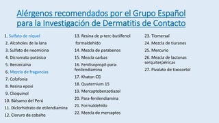 Alérgenos recomendados por el Grupo Español
para la Investigación de Dermatitis de Contacto
1. Sulfato de níquel
2. Alcoholes de la lana
3. Sulfato de neomicina
4. Dicromato potásico
5. Benzocaína
6. Mezcla de fragancias
7. Colofonia
8. Resina epoxi
9. Clioquinol
10. Bálsamo del Perú
11. Diclorhidrato de etilendiamina
12. Cloruro de cobalto
13. Resina de p-terc-butilfenol
formaldehído
14. Mezcla de parabenos
15. Mezcla carbas
16. Fenilisopropil-para-
fenilendiamina
17. Khaton CG
18. Quaternium 15
19. Mercaptobenzotiazol
20. Para-fenilendiamina
21. Formaldehído
22. Mezcla de mercaptos
23. Tiomersal
24. Mezcla de tiuranes
25. Mercurio
26. Mezcla de lactonas
serquiterpénicas
27. Pivalato de tixocortol
 