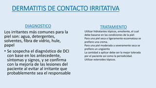 DIAGNOSTICO
Los irritantes más comunes para la
piel son: agua, detergentes,
solventes, fibra de vidrio, hule,
papel
• Se sospecha el diagnóstico de DCI
con base en los antecedente,
síntomas y signos, y se confirma
con la mejoría de las lesiones del
paciente al evitar al irritante que
probablemente sea el responsable
TRATAMIENTO
Utilizar hidratantes tópicos, emoliente, el cual
debe basarse en las condiciones de la piel:
Para una piel seca o ligeramente eccematosa se
prefiere una crema.
Para una piel moderada a severamente seca se
prefiere un ungüento
La cantidad a aplicar debe ser la mejor tolerada
por el paciente así como la periodicidad.
Utilizar esteroides tópicos.
DERMATITIS DE CONTACTO IRRITATIVA
 
