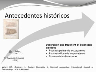 Wright RC, Goldman, L. Contact Dermatitis: A historical perspective. International Journal of
Dermatology, 1979;18: 665–668
Antecedentes históricos
Description and treatment of cutaneous
diseases
• Psoriasis palmar de los zapateros
• Psoriasis difusa de los panaderos
• Eczema de las lavanderas
Revolución Industrial
(1750)
Willan
(1798 D.C.)
 