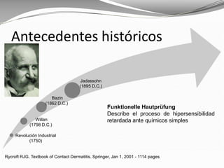 Rycroft RJG. Textbook of Contact Dermatitis. Springer, Jan 1, 2001 - 1114 pages
Antecedentes históricos
Funktionelle Hautprüfung
Describe el proceso de hipersensibilidad
retardada ante químicos simples
Revolución Industrial
(1750)
Willan
(1798 D.C.)
Bazin
(1862 D.C.)
Jadassohn
(1895 D.C.)
 