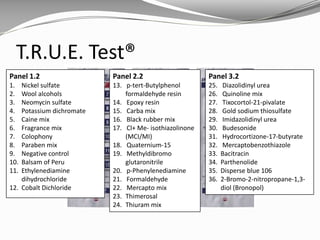 T.R.U.E. Test®
Panel 1.2
1. Nickel sulfate
2. Wool alcohols
3. Neomycin sulfate
4. Potassium dichromate
5. Caine mix
6. Fragrance mix
7. Colophony
8. Paraben mix
9. Negative control
10. Balsam of Peru
11. Ethylenediamine
dihydrochloride
12. Cobalt Dichloride
Panel 2.2
13. p-tert-Butylphenol
formaldehyde resin
14. Epoxy resin
15. Carba mix
16. Black rubber mix
17. Cl+ Me- isothiazolinone
(MCI/MI)
18. Quaternium-15
19. Methyldibromo
glutaronitrile
20. p-Phenylenediamine
21. Formaldehyde
22. Mercapto mix
23. Thimerosal
24. Thiuram mix
Panel 3.2
25. Diazolidinyl urea
26. Quinoline mix
27. Tixocortol-21-pivalate
28. Gold sodium thiosulfate
29. Imidazolidinyl urea
30. Budesonide
31. Hydrocortizone-17-butyrate
32. Mercaptobenzothiazole
33. Bacitracin
34. Parthenolide
35. Disperse blue 106
36. 2-Bromo-2-nitropropane-1,3-
diol (Bronopol)
 